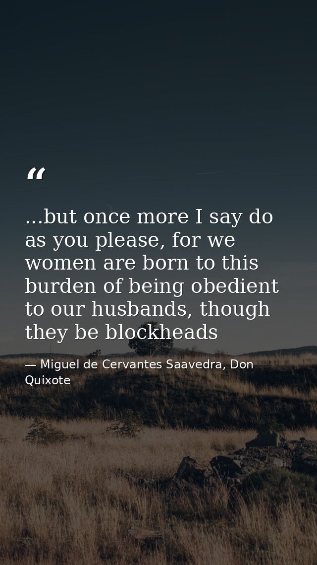 ...but once more I say do as you please, for we women are born to this burden of being obedient to our husbands, though  — Miguel de Cervantes Saavedra, Don Quixote