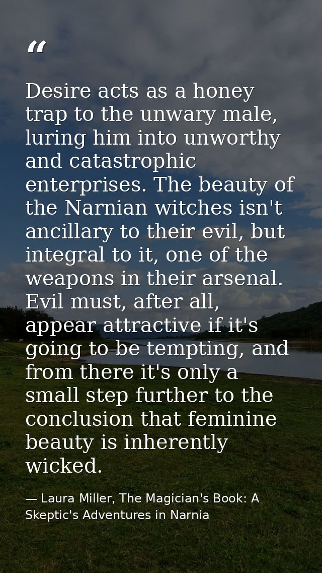 Desire acts as a honey trap to the unwary male, luring him into unworthy and catastrophic enterprises. The beauty of the — Laura Miller, The Magician's Book: A Skeptic's Adventures in Narnia