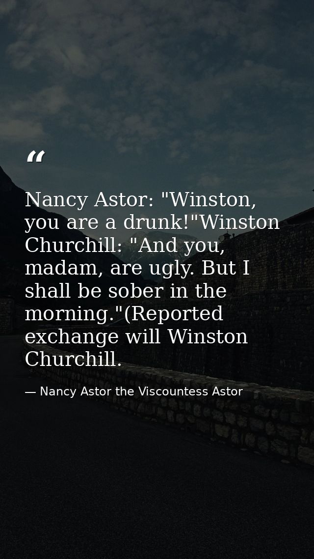 Nancy Astor: "Winston, you are a drunk!"Winston Churchill: "And you, madam, are ugly. But I shall be sober in the mornin — Nancy Astor the Viscountess Astor