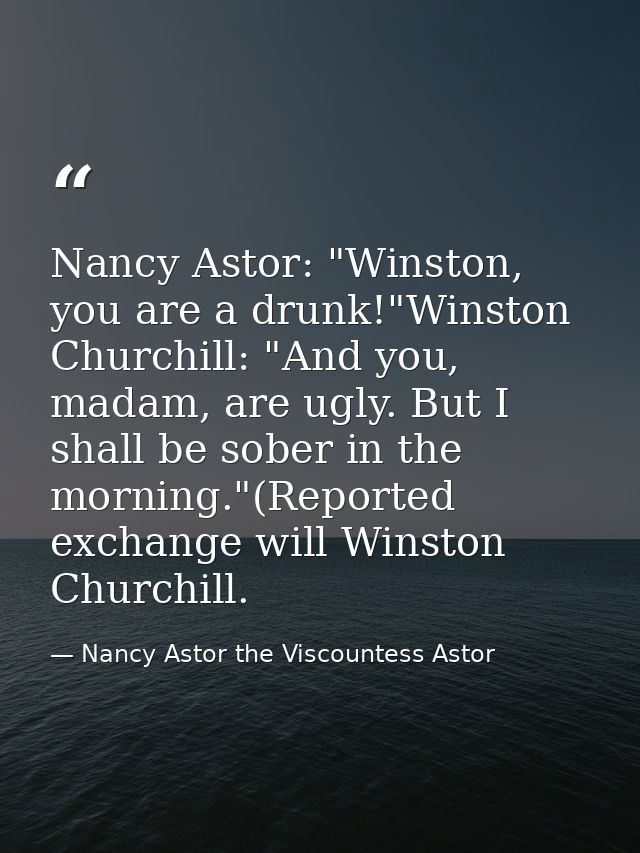 Nancy Astor: "Winston, you are a drunk!"Winston Churchill: "And you, madam, are ugly. But I shall be sober in the mornin — Nancy Astor the Viscountess Astor
