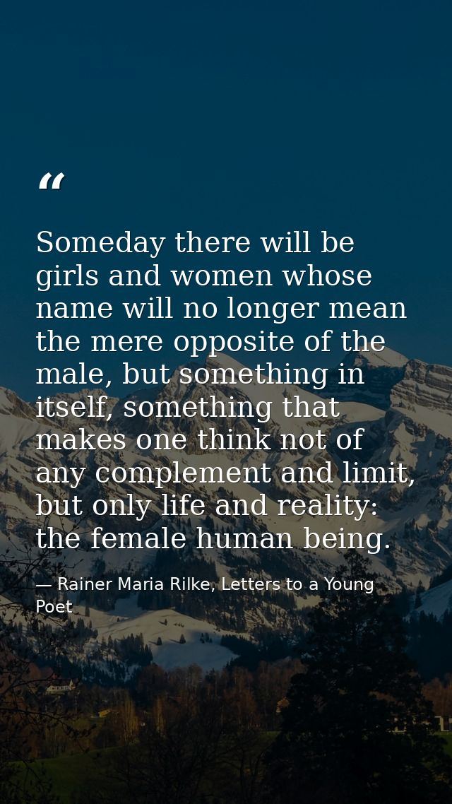 Someday there will be girls and women whose name will no longer mean the mere opposite of the male, but something in its — Rainer Maria Rilke, Letters to a Young Poet