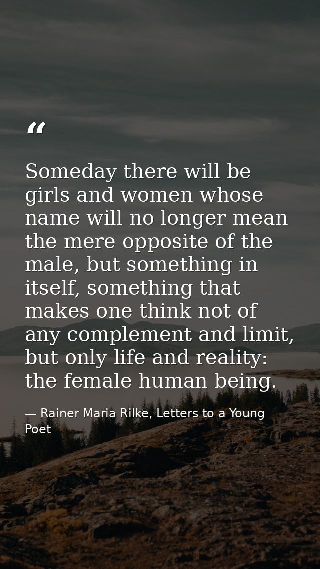 Someday there will be girls and women whose name will no longer mean the mere opposite of the male, but something in its — Rainer Maria Rilke, Letters to a Young Poet