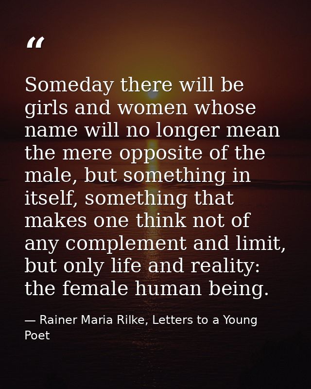 Someday there will be girls and women whose name will no longer mean the mere opposite of the male, but something in its — Rainer Maria Rilke, Letters to a Young Poet