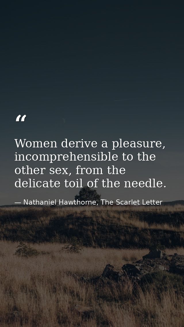 Women derive a pleasure, incomprehensible to the other sex, from the delicate toil of the needle. — Nathaniel Hawthorne, The Scarlet Letter