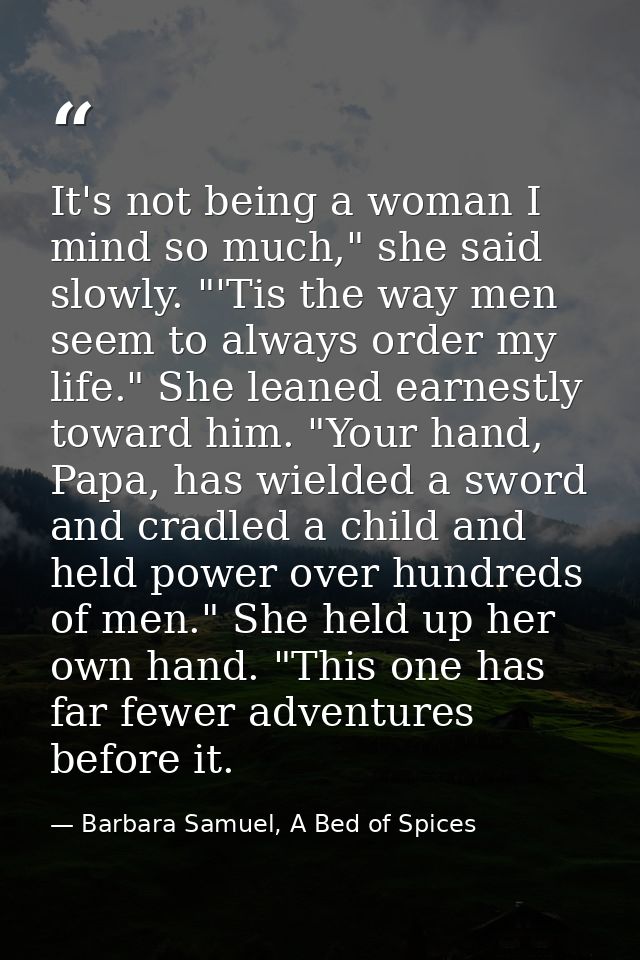 It's not being a woman I mind so much," she said slowly. "'Tis the way men seem to always order my life." She leaned ear — Barbara Samuel, A Bed of Spices