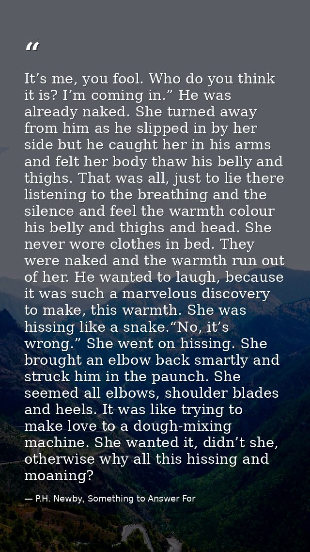 It’s me, you fool. Who do you think it is? I’m coming in.” He was already naked. She turned away from him as he slipped  — P.H. Newby, Something to Answer For