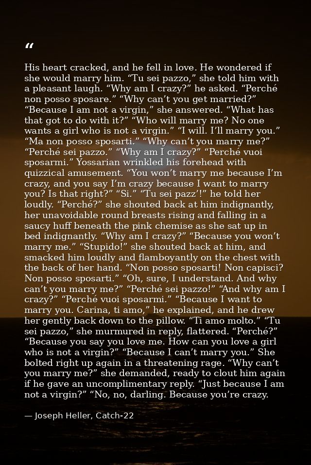 His heart cracked, and he fell in love. He wondered if she would marry him. “Tu sei pazzo,” she told him with a pleasant — Joseph Heller, Catch-22