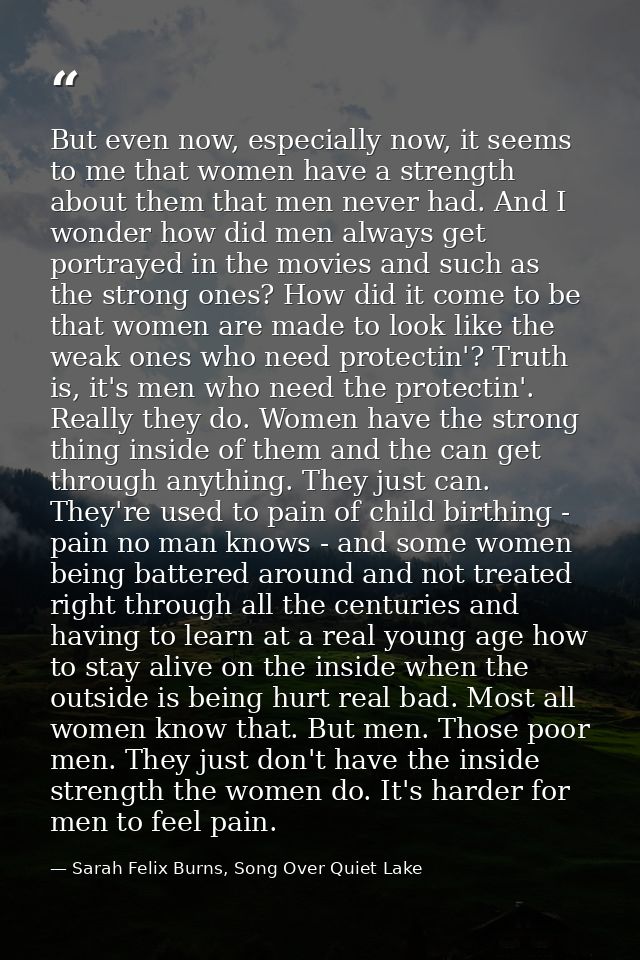 But even now, especially now, it seems to me that women have a strength about them that men never had. And I wonder how  — Sarah Felix Burns, Song Over Quiet Lake