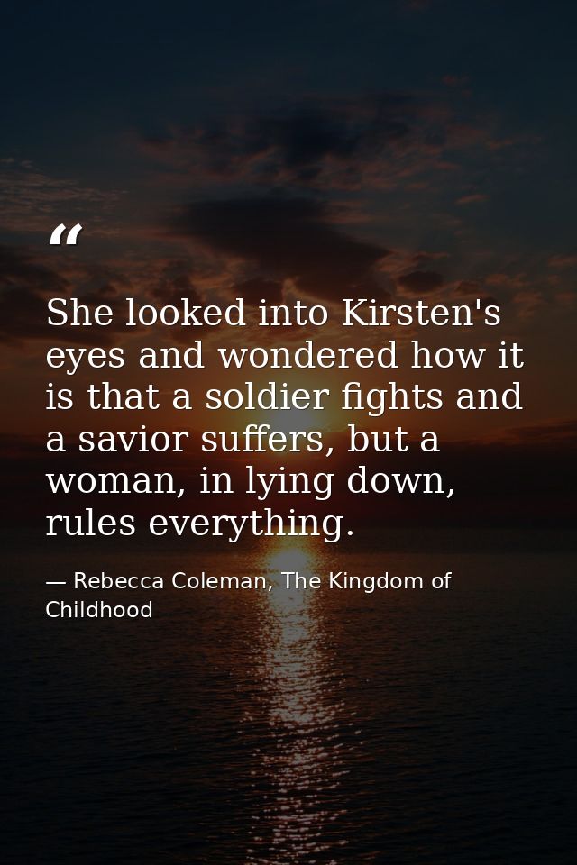 She looked into Kirsten's eyes and wondered how it is that a soldier fights and a savior suffers, but a woman, in lying  — Rebecca Coleman, The Kingdom of Childhood
