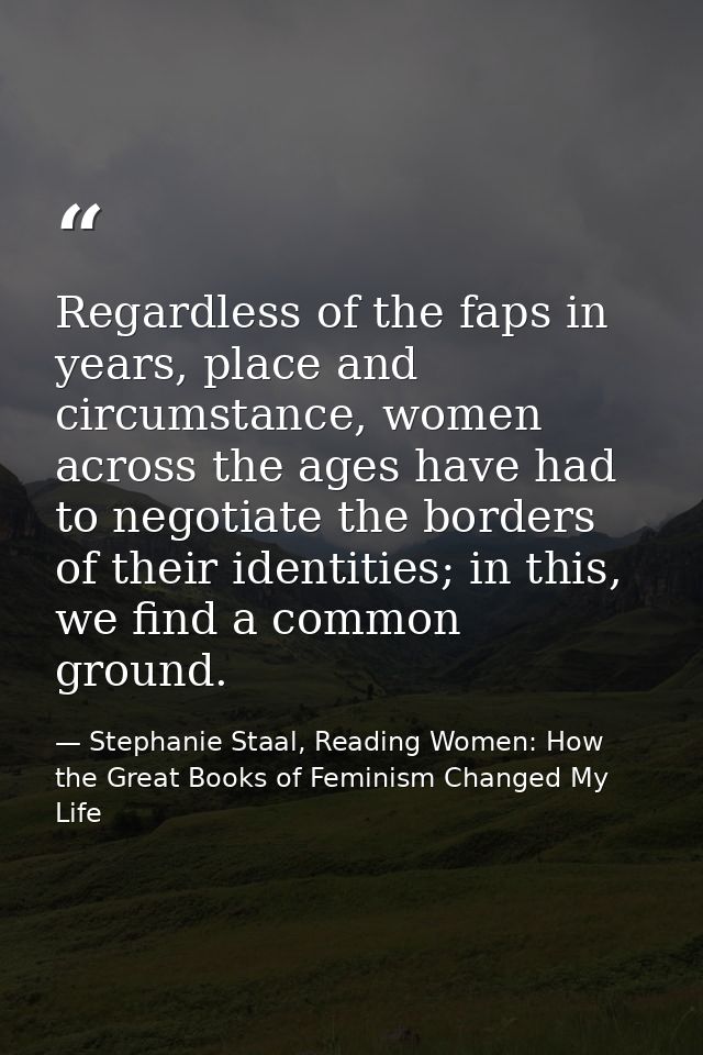 Regardless of the faps in years, place and circumstance, women across the ages have had to negotiate the borders of thei — Stephanie Staal, Reading Women: How the Great Books of Feminism Changed My Life