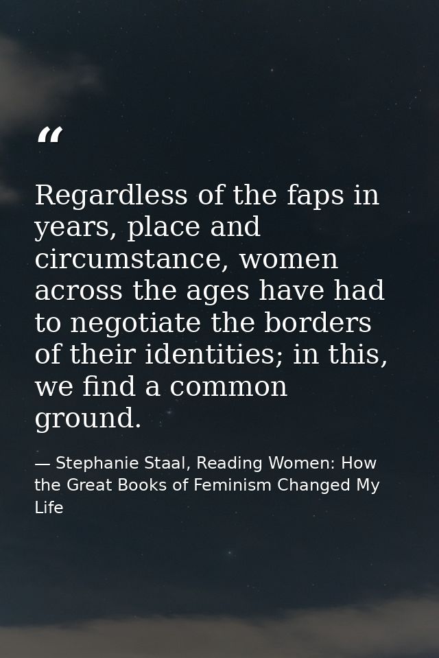Regardless of the faps in years, place and circumstance, women across the ages have had to negotiate the borders of thei — Stephanie Staal, Reading Women: How the Great Books of Feminism Changed My Life