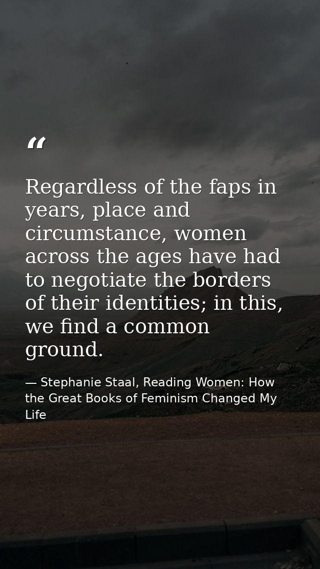 Regardless of the faps in years, place and circumstance, women across the ages have had to negotiate the borders of thei — Stephanie Staal, Reading Women: How the Great Books of Feminism Changed My Life