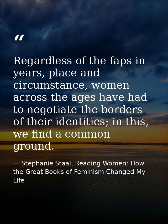 Regardless of the faps in years, place and circumstance, women across the ages have had to negotiate the borders of thei — Stephanie Staal, Reading Women: How the Great Books of Feminism Changed My Life