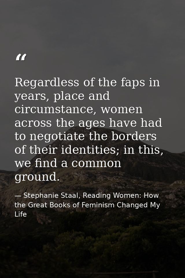 Regardless of the faps in years, place and circumstance, women across the ages have had to negotiate the borders of thei — Stephanie Staal, Reading Women: How the Great Books of Feminism Changed My Life