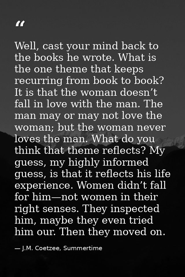 Well, cast your mind back to the books he wrote. What is the one theme that keeps recurring from book to book? It is tha — J.M. Coetzee, Summertime