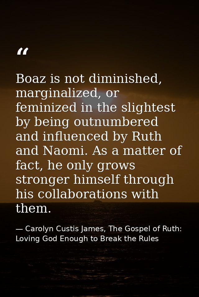 Boaz is not diminished, marginalized, or feminized in the slightest by being outnumbered and influenced by Ruth and Naom — Carolyn Custis James, The Gospel of Ruth: Loving God Enough to Break the Rules