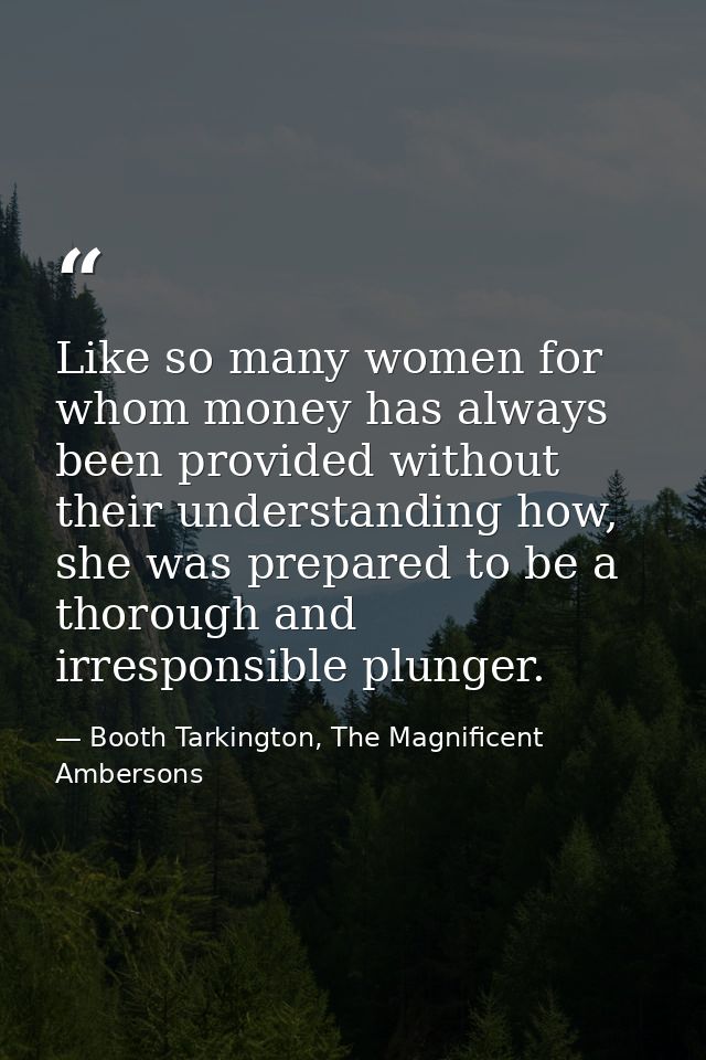 Like so many women for whom money has always been provided without their understanding how, she was prepared to be a tho — Booth Tarkington, The Magnificent Ambersons