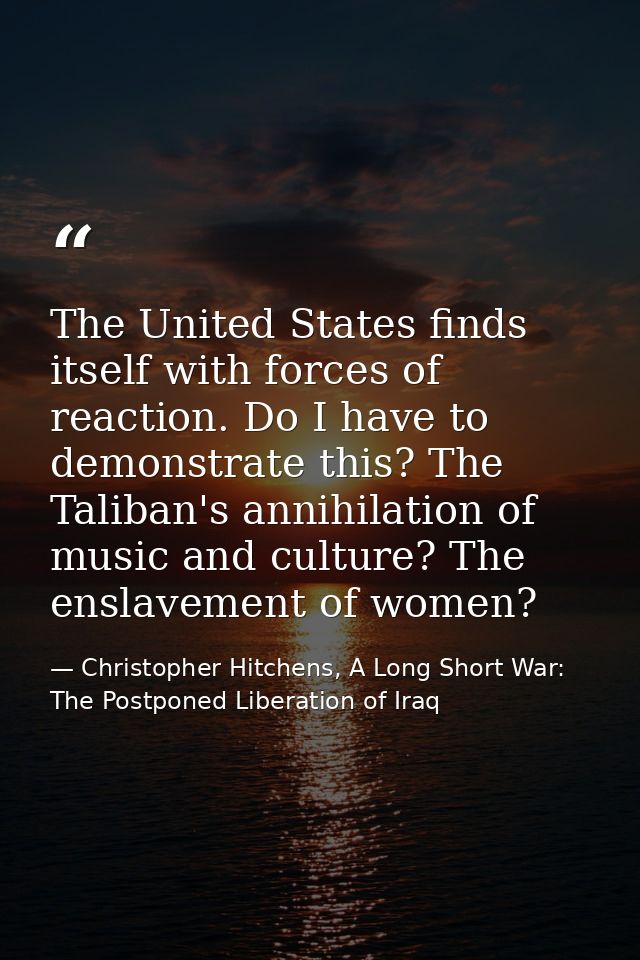 The United States finds itself with forces of reaction. Do I have to demonstrate this? The Taliban's annihilation of mus — Christopher Hitchens, A Long Short War: The Postponed Liberation of Iraq