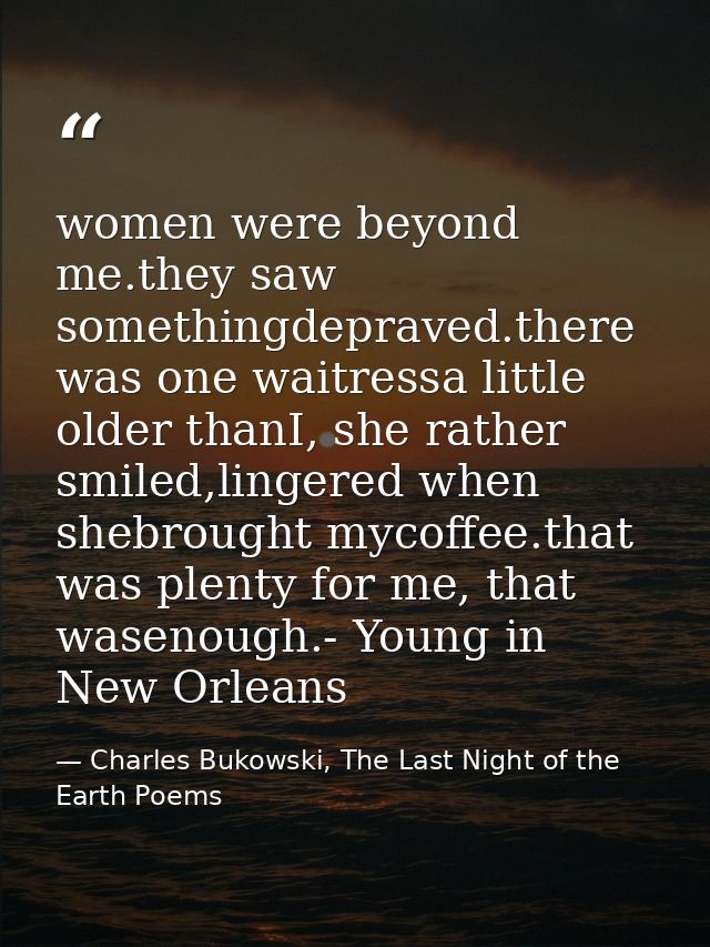 women were beyond me.they saw somethingdepraved.there was one waitressa little older thanI, she rather smiled,lingered w — Charles Bukowski, The Last Night of the Earth Poems