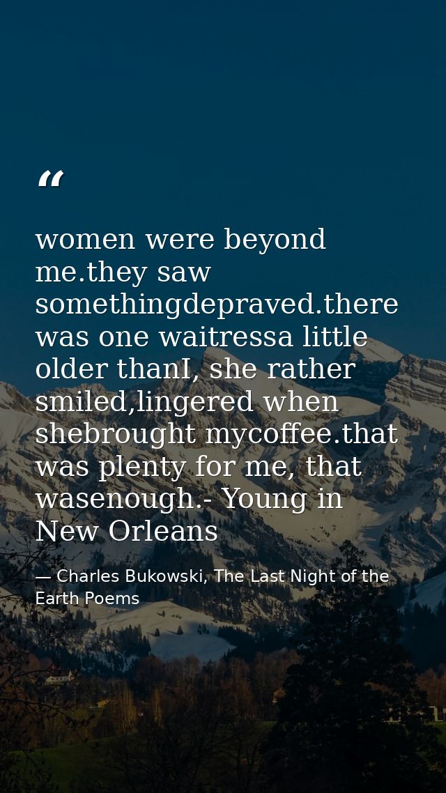 women were beyond me.they saw somethingdepraved.there was one waitressa little older thanI, she rather smiled,lingered w — Charles Bukowski, The Last Night of the Earth Poems