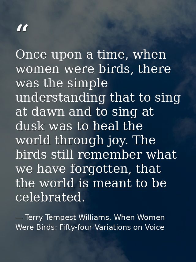 Once upon a time, when women were birds, there was the simple understanding that to sing at dawn and to sing at dusk was — Terry Tempest Williams, When Women Were Birds: Fifty-four Variations on Voice