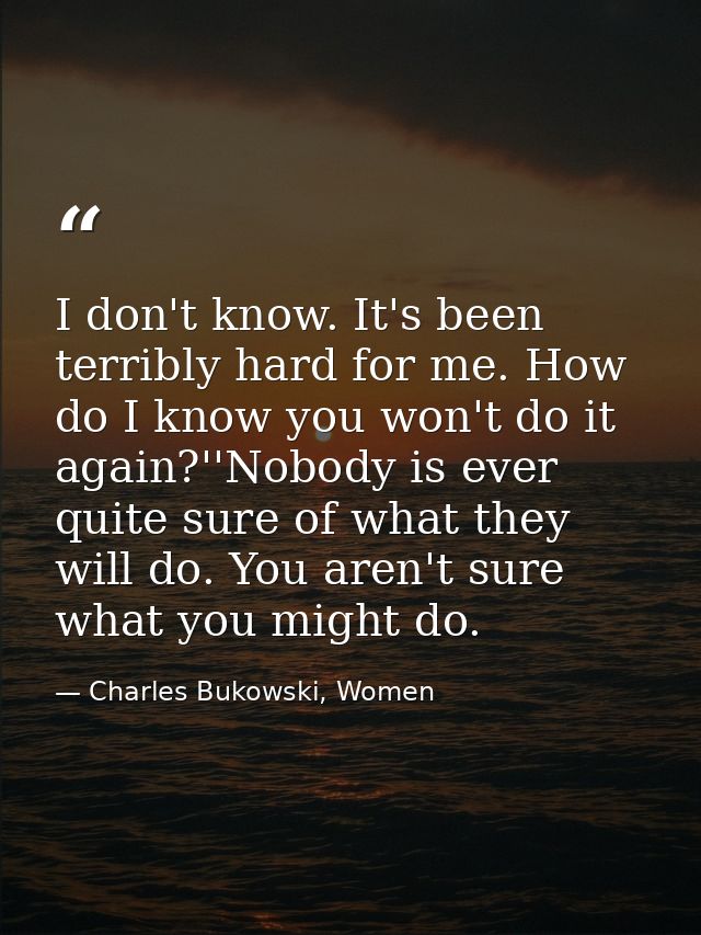 I don't know. It's been terribly hard for me. How do I know you won't do it again?''Nobody is ever quite sure of what th — Charles Bukowski, Women