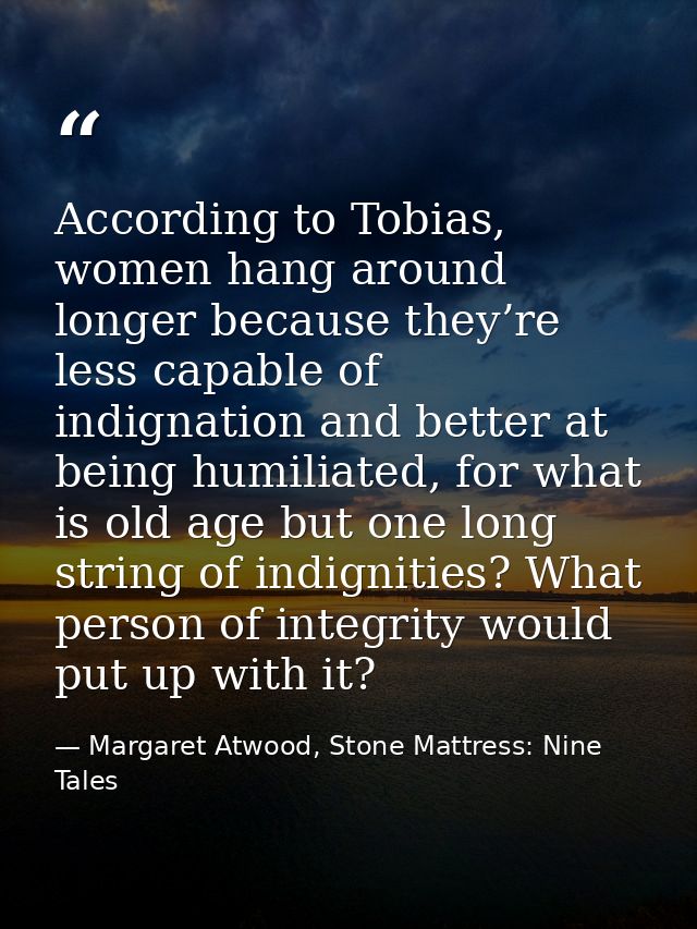 According to Tobias, women hang around longer because they’re less capable of indignation and better at being humiliated — Margaret Atwood, Stone Mattress: Nine Tales