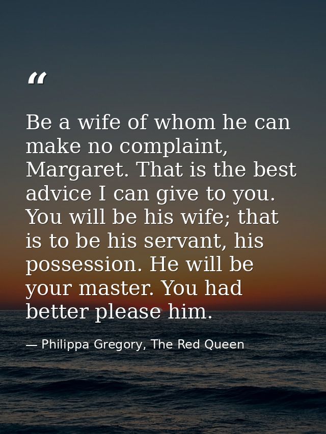 Be a wife of whom he can make no complaint, Margaret. That is the best advice I can give to you. You will be his wife; t — Philippa Gregory, The Red Queen
