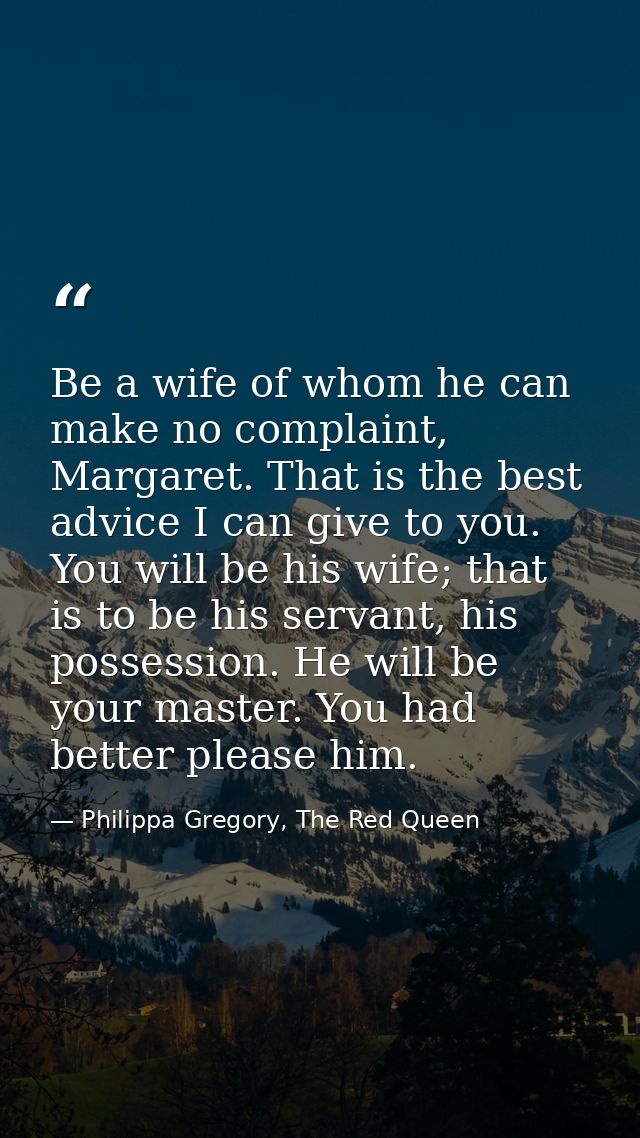 Be a wife of whom he can make no complaint, Margaret. That is the best advice I can give to you. You will be his wife; t — Philippa Gregory, The Red Queen