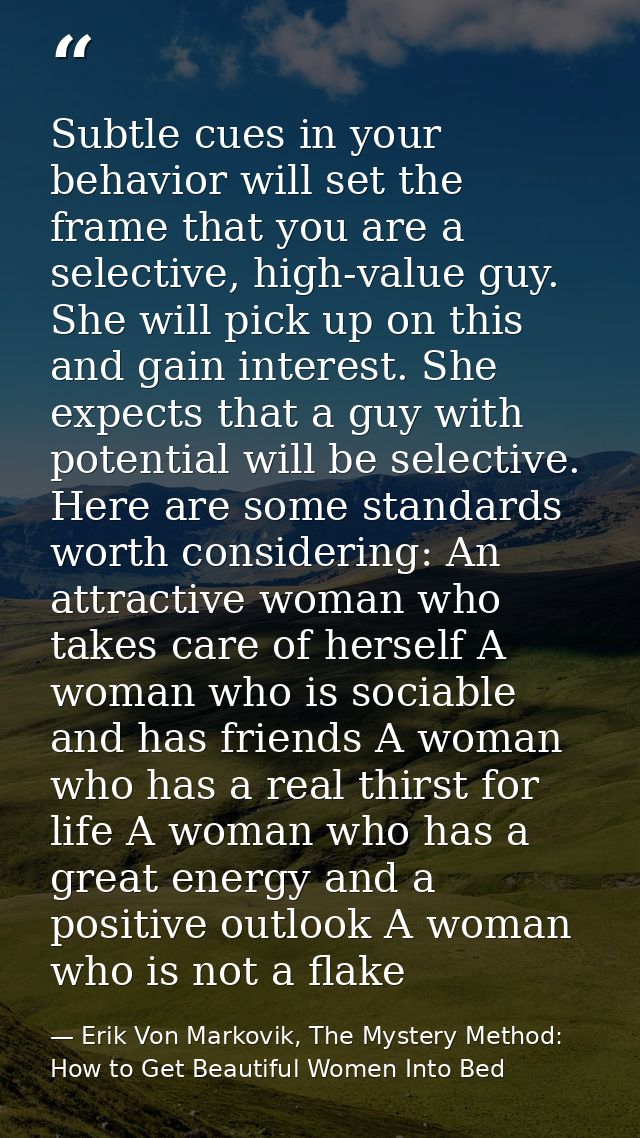 Subtle cues in your behavior will set the frame that you are a selective, high-value guy. She will pick up on this and g — Erik Von Markovik, The Mystery Method: How to Get Beautiful Women Into Bed