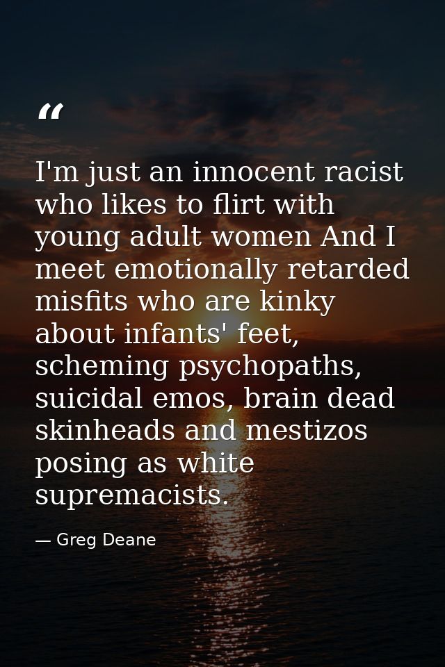 I'm just an innocent racist who likes to flirt with young adult women And I meet emotionally retarded misfits who are ki — Greg Deane