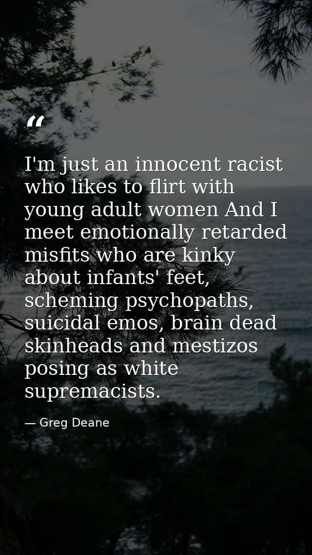 I'm just an innocent racist who likes to flirt with young adult women And I meet emotionally retarded misfits who are ki — Greg Deane