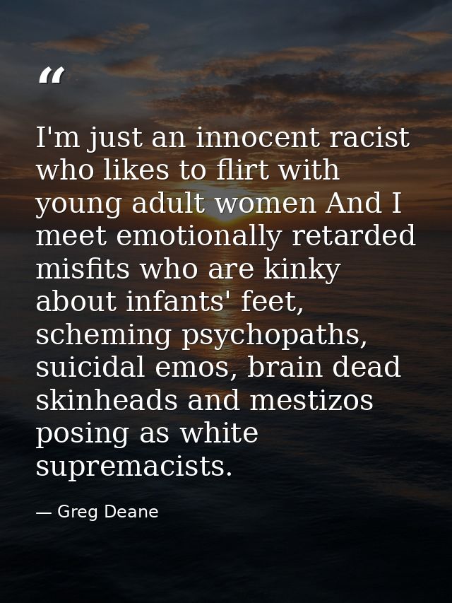 I'm just an innocent racist who likes to flirt with young adult women And I meet emotionally retarded misfits who are ki — Greg Deane