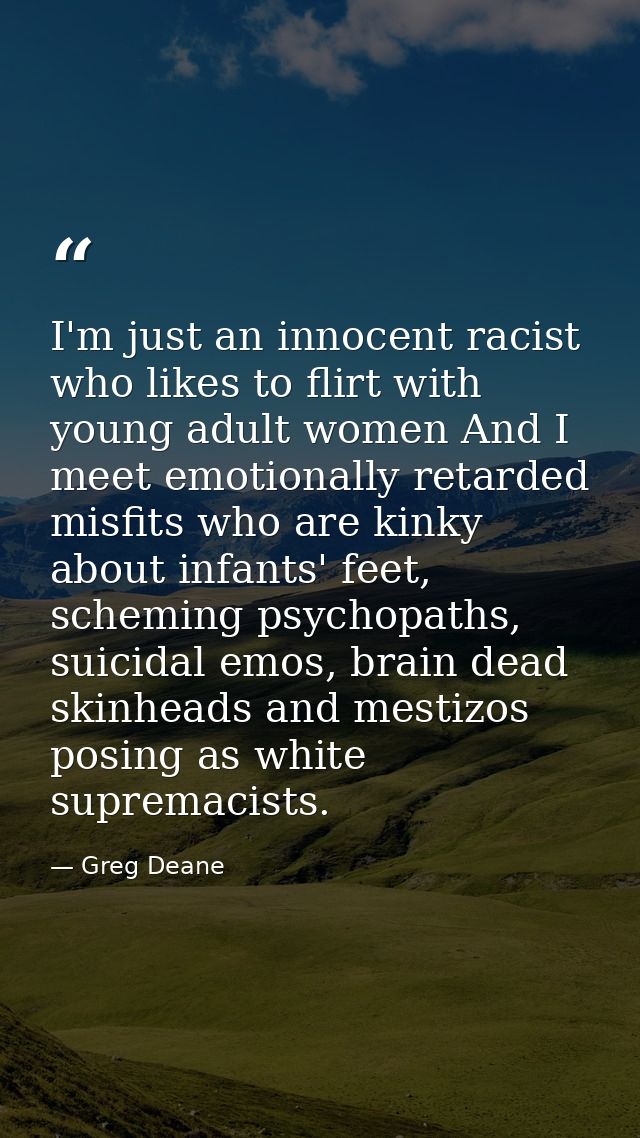 I'm just an innocent racist who likes to flirt with young adult women And I meet emotionally retarded misfits who are ki — Greg Deane
