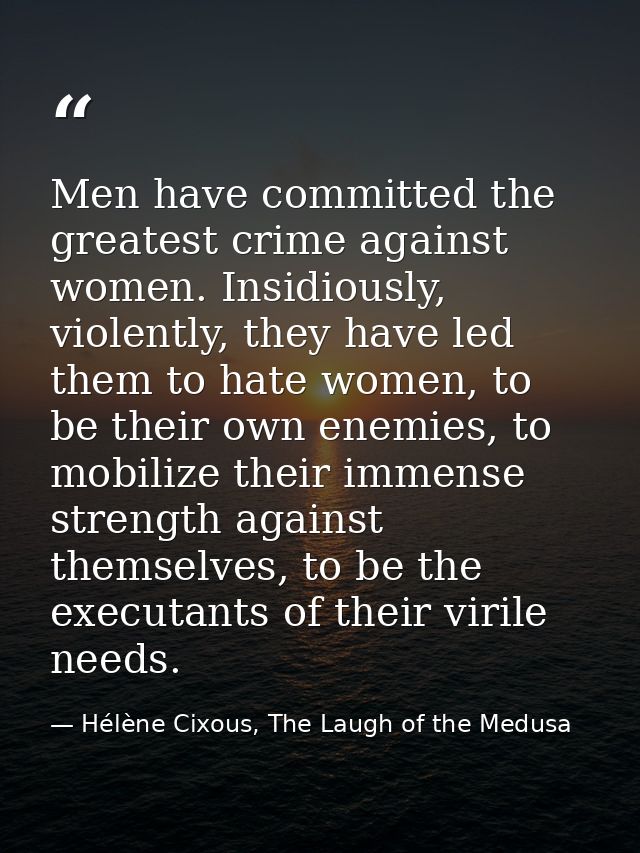Men have committed the greatest crime against women. Insidiously, violently, they have led them to hate women, to be the — Hélène Cixous, The Laugh of the Medusa