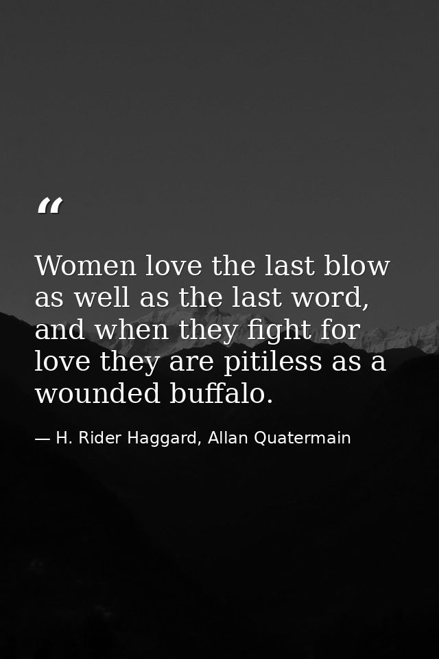 Women love the last blow as well as the last word, and when they fight for love they are pitiless as a wounded buffalo. — H. Rider Haggard, Allan Quatermain