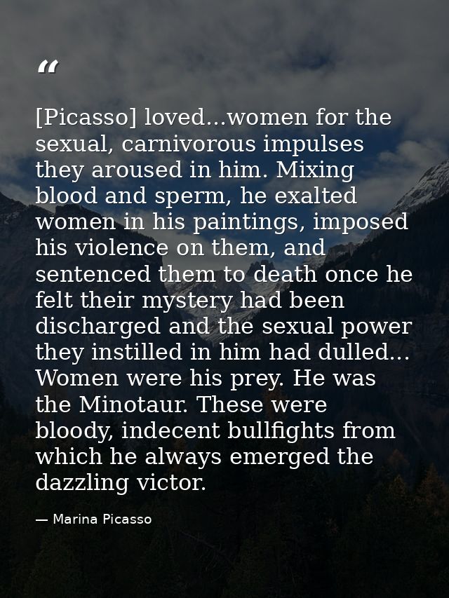 [Picasso] loved...women for the sexual, carnivorous impulses they aroused in him. Mixing blood and sperm, he exalted wom — Marina Picasso