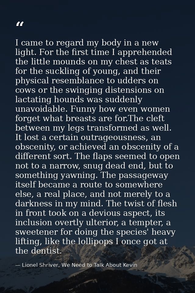 I came to regard my body in a new light. For the first time I apprehended the little mounds on my chest as teats for the — Lionel Shriver, We Need to Talk About Kevin