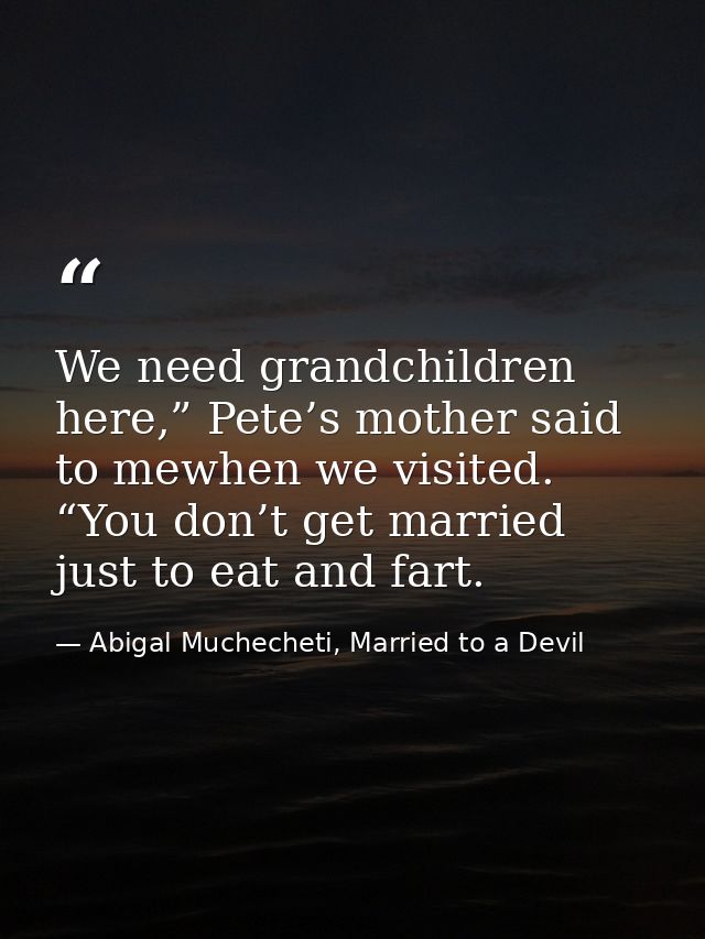 We need grandchildren here,” Pete’s mother said to mewhen we visited. “You don’t get married just to eat and fart. — Abigal Muchecheti, Married to a Devil