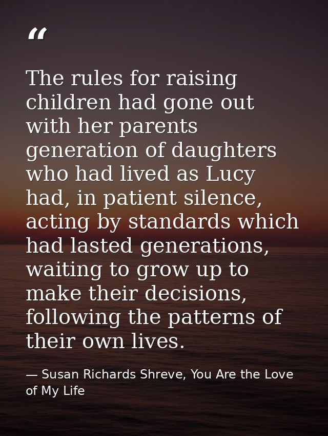 The rules for raising children had gone out with her parents generation of daughters who had lived as Lucy had, in patie — Susan Richards Shreve, You Are the Love of My Life