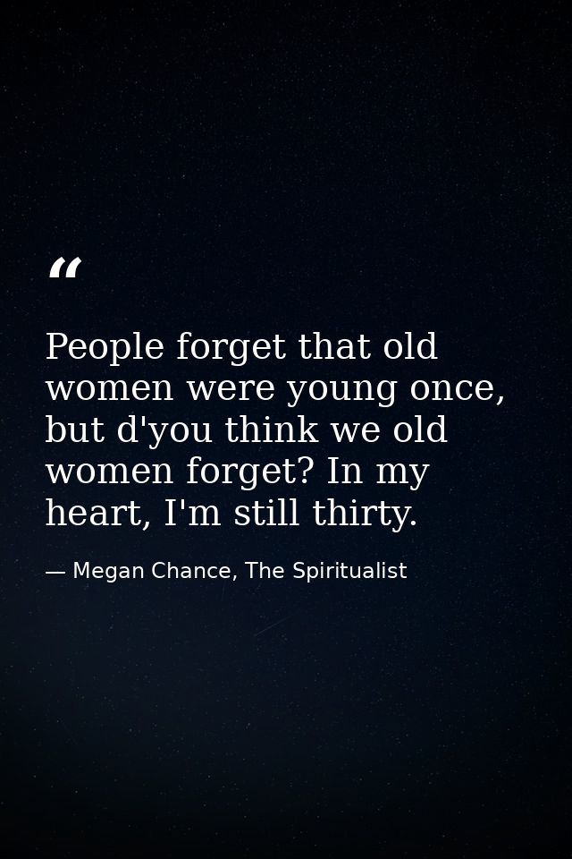People forget that old women were young once, but d'you think we old women forget? In my heart, I'm still thirty. — Megan Chance, The Spiritualist