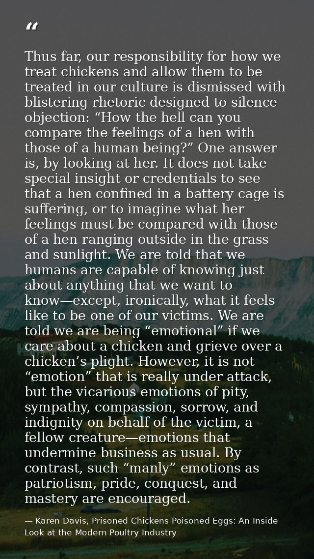 Thus far, our responsibility for how we treat chickens and allow them to be treated in our culture is dismissed with bli — Karen Davis, Prisoned Chickens Poisoned Eggs: An Inside Look at the Modern Poultry Industry