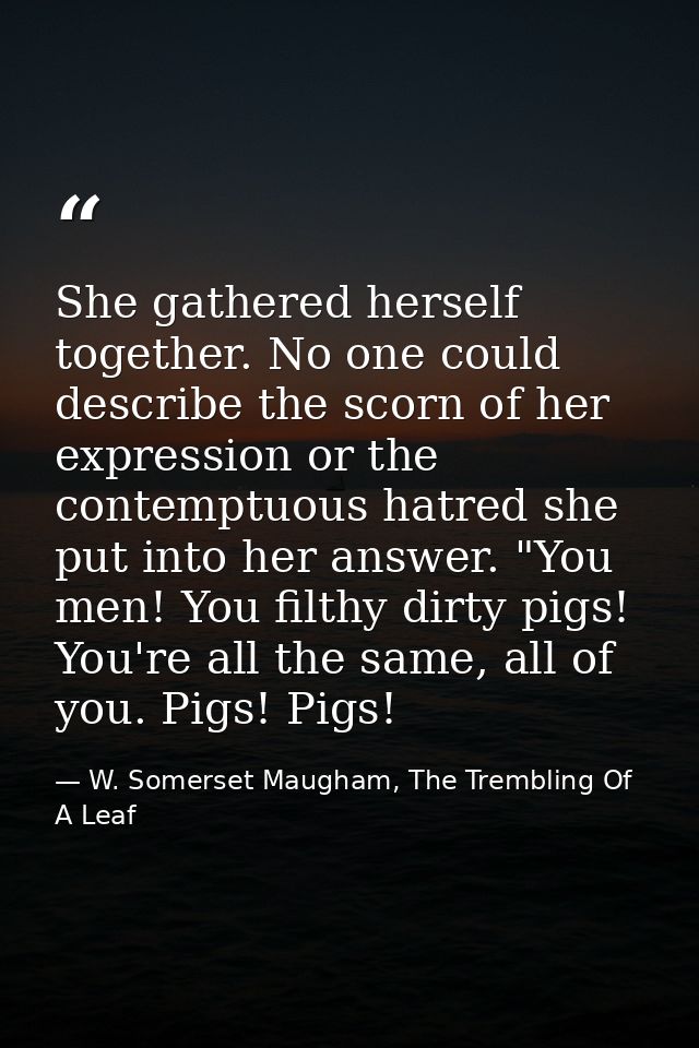 She gathered herself together. No one could describe the scorn of her expression or the contemptuous hatred she put into — W. Somerset Maugham, The Trembling Of A Leaf