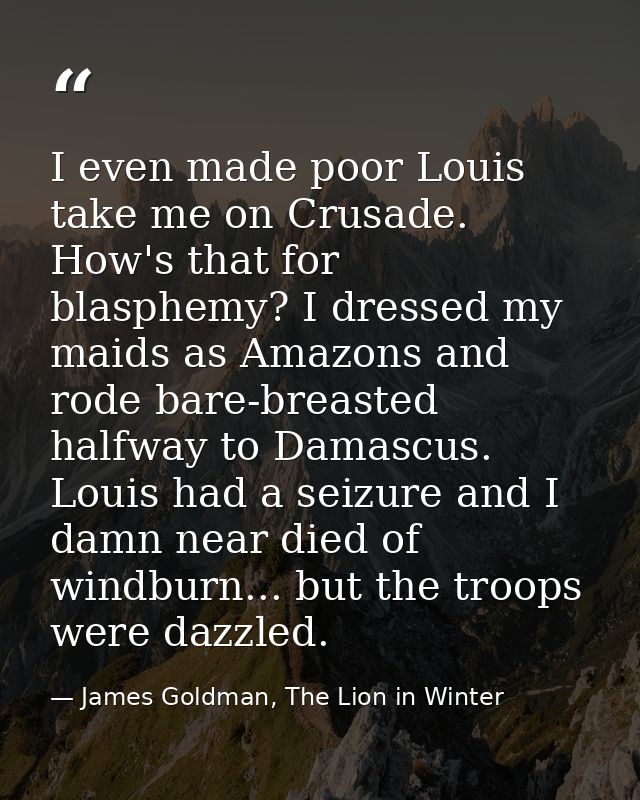I even made poor Louis take me on Crusade. How's that for blasphemy? I dressed my maids as Amazons and rode bare-breaste — James Goldman, The Lion in Winter