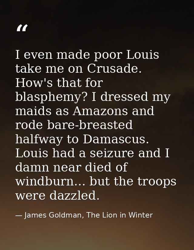 I even made poor Louis take me on Crusade. How's that for blasphemy? I dressed my maids as Amazons and rode bare-breaste — James Goldman, The Lion in Winter