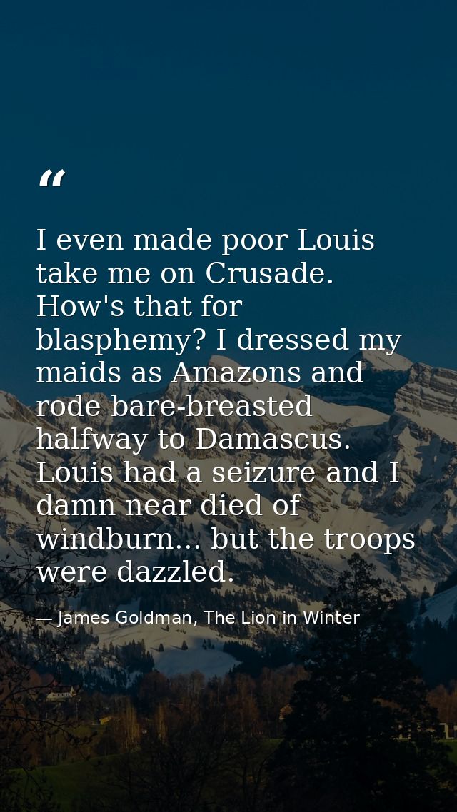 I even made poor Louis take me on Crusade. How's that for blasphemy? I dressed my maids as Amazons and rode bare-breaste — James Goldman, The Lion in Winter