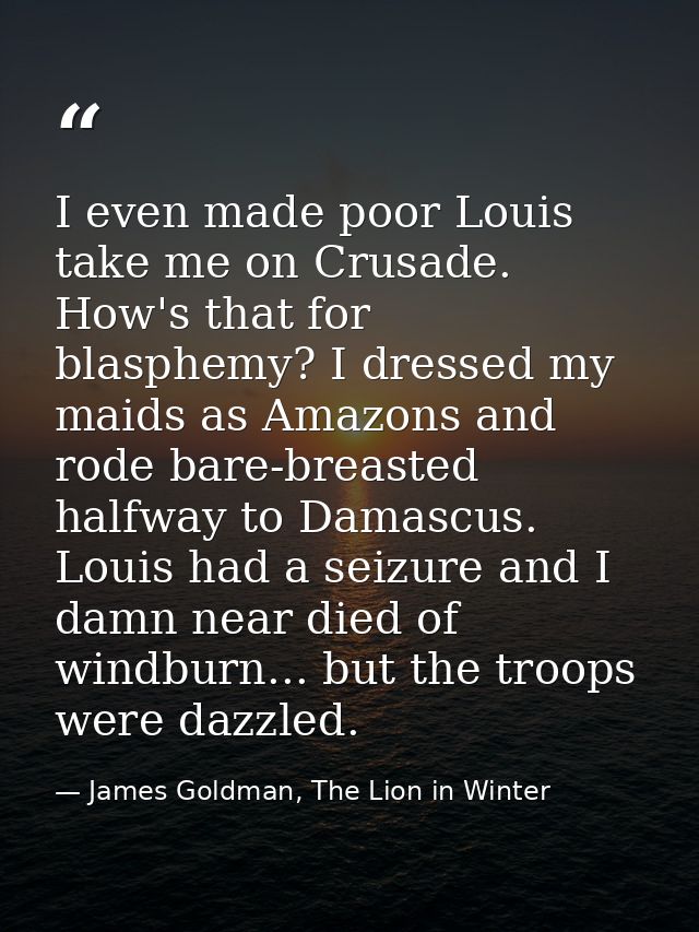 I even made poor Louis take me on Crusade. How's that for blasphemy? I dressed my maids as Amazons and rode bare-breaste — James Goldman, The Lion in Winter
