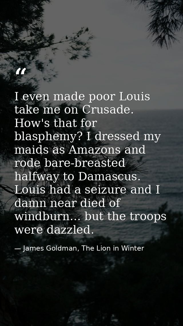 I even made poor Louis take me on Crusade. How's that for blasphemy? I dressed my maids as Amazons and rode bare-breaste — James Goldman, The Lion in Winter