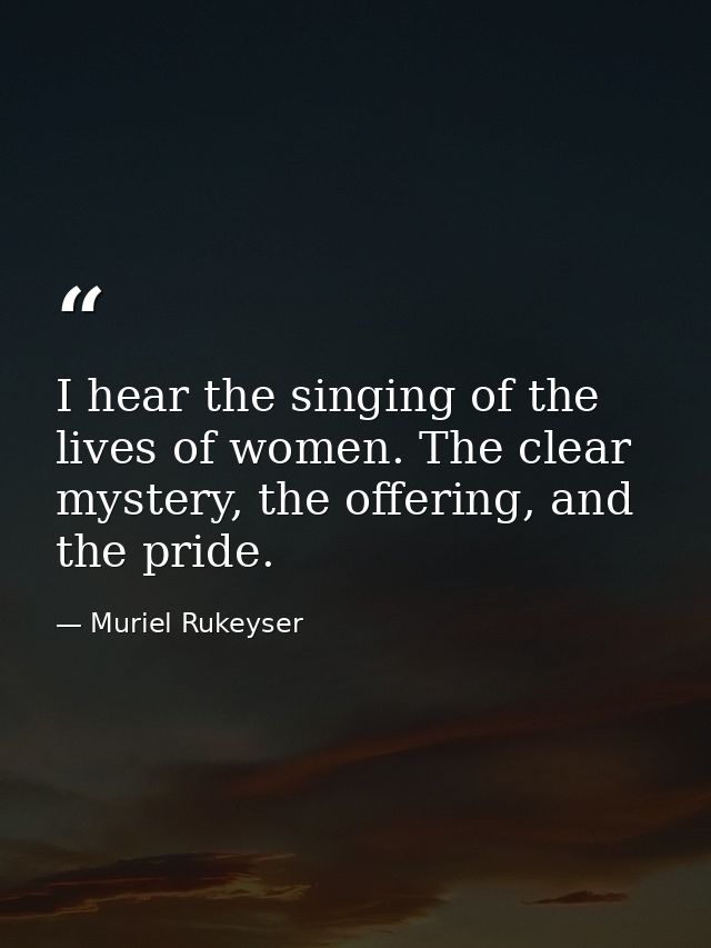 I hear the singing of the lives of women. The clear mystery, the offering, and the pride. — Muriel Rukeyser