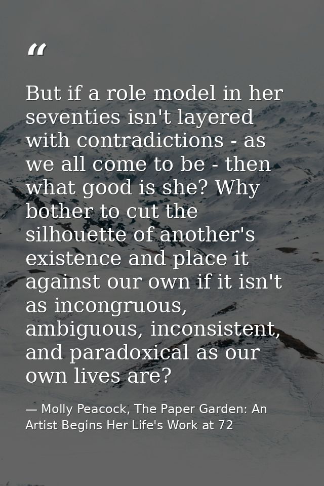 But if a role model in her seventies isn't layered with contradictions - as we all come to be - then what good is she? W — Molly Peacock, The Paper Garden: An Artist Begins Her Life's Work at 72